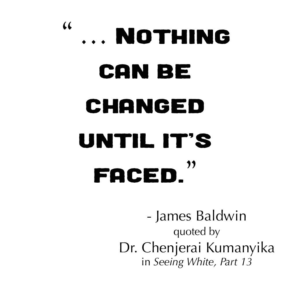“ … Nothing can be changed until it's faced.”

- James Baldwin, quoted by Dr. Chenjerai Kumanyika in Seeing White Part 13